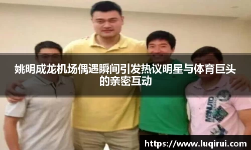 姚明成龙机场偶遇瞬间引发热议明星与体育巨头的亲密互动