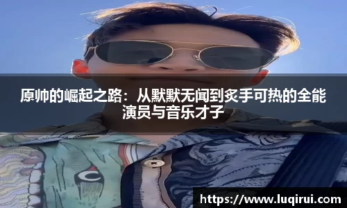 原帅的崛起之路：从默默无闻到炙手可热的全能演员与音乐才子