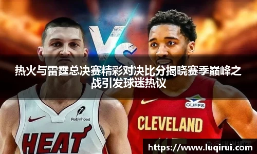 热火与雷霆总决赛精彩对决比分揭晓赛季巅峰之战引发球迷热议