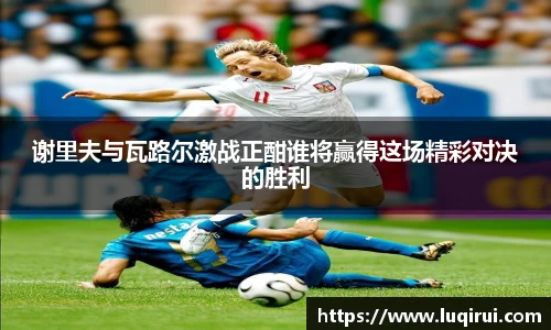 谢里夫与瓦路尔激战正酣谁将赢得这场精彩对决的胜利