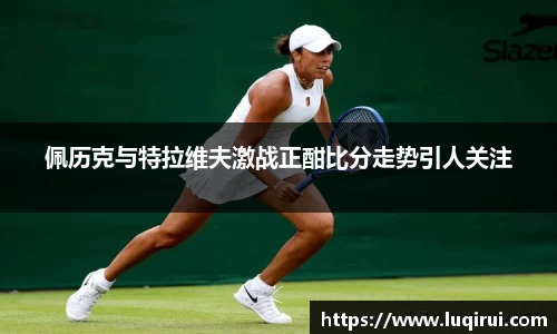 佩历克与特拉维夫激战正酣比分走势引人关注