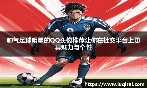 帅气足球明星的QQ头像推荐让你在社交平台上更具魅力与个性